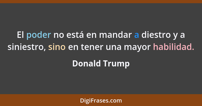 El poder no está en mandar a diestro y a siniestro, sino en tener una mayor habilidad.... - Donald Trump