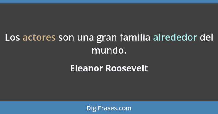 Los actores son una gran familia alrededor del mundo.... - Eleanor Roosevelt