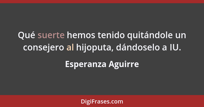 Qué suerte hemos tenido quitándole un consejero al hijoputa, dándoselo a IU.... - Esperanza Aguirre