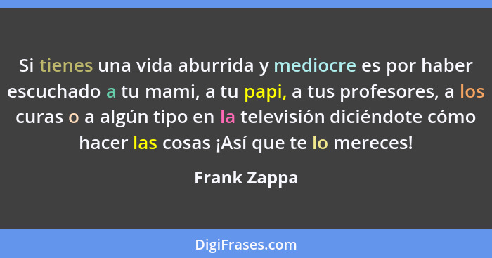 Si tienes una vida aburrida y mediocre es por haber escuchado a tu mami, a tu papi, a tus profesores, a los curas o a algún tipo en la t... - Frank Zappa
