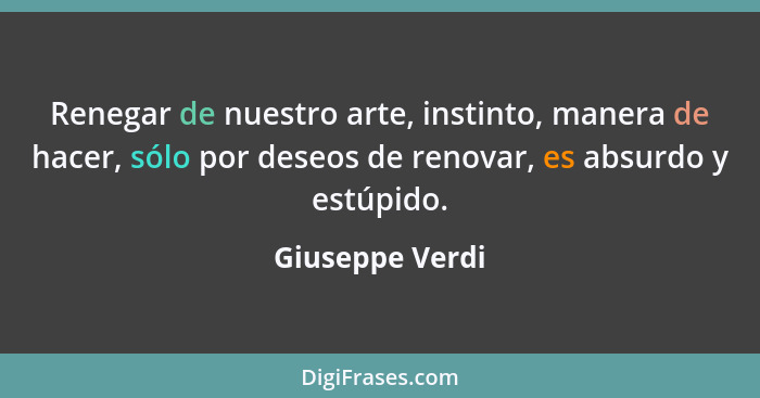 Renegar de nuestro arte, instinto, manera de hacer, sólo por deseos de renovar, es absurdo y estúpido.... - Giuseppe Verdi