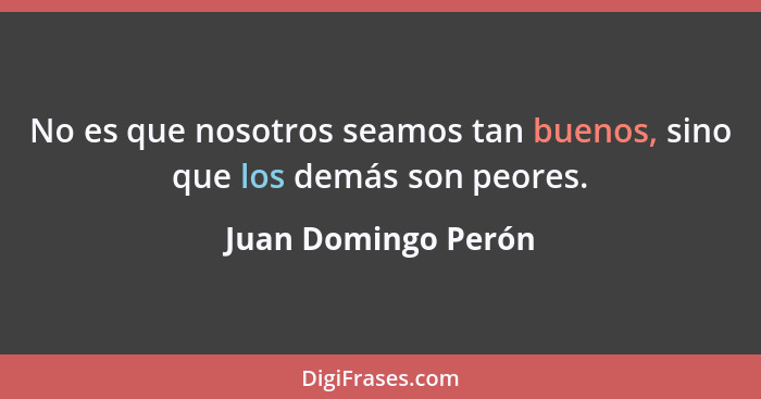 No es que nosotros seamos tan buenos, sino que los demás son peores.... - Juan Domingo Perón