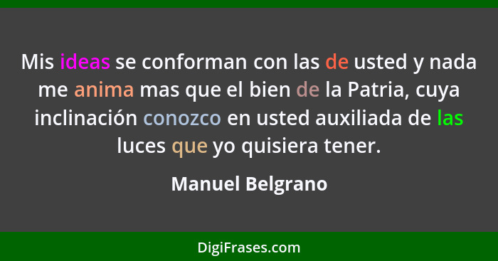 Mis ideas se conforman con las de usted y nada me anima mas que el bien de la Patria, cuya inclinación conozco en usted auxiliada de... - Manuel Belgrano