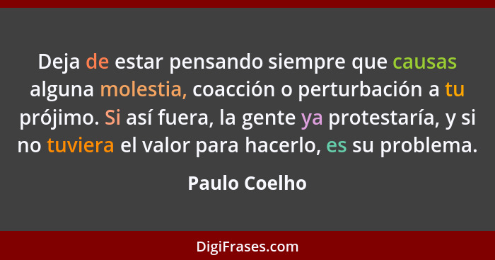 Deja de estar pensando siempre que causas alguna molestia, coacción o perturbación a tu prójimo. Si así fuera, la gente ya protestaría,... - Paulo Coelho