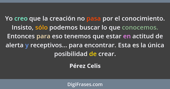 Yo creo que la creación no pasa por el conocimiento. Insisto, sólo podemos buscar lo que conocemos. Entonces para eso tenemos que estar... - Pérez Celis