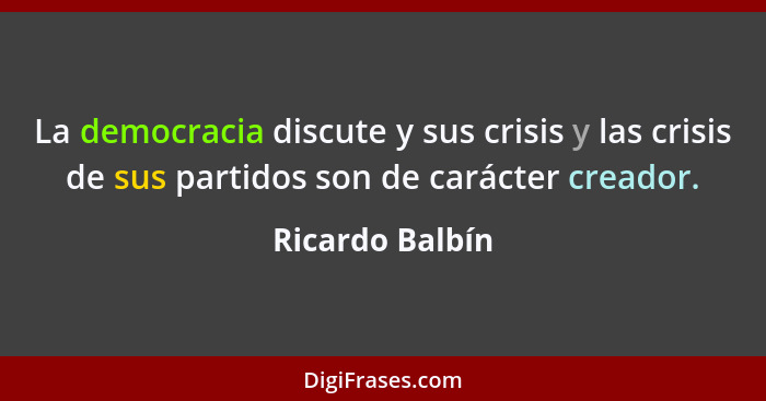 La democracia discute y sus crisis y las crisis de sus partidos son de carácter creador.... - Ricardo Balbín