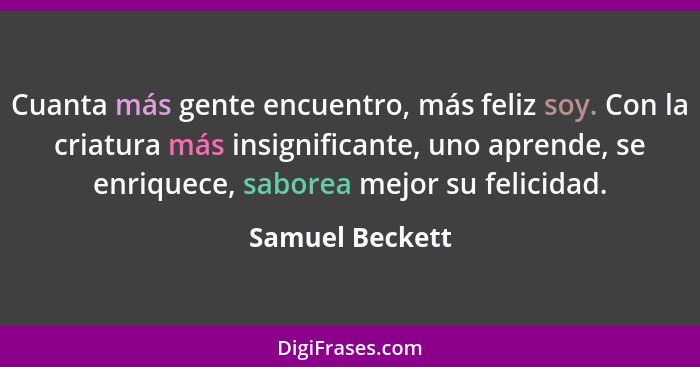 Cuanta más gente encuentro, más feliz soy. Con la criatura más insignificante, uno aprende, se enriquece, saborea mejor su felicidad.... - Samuel Beckett