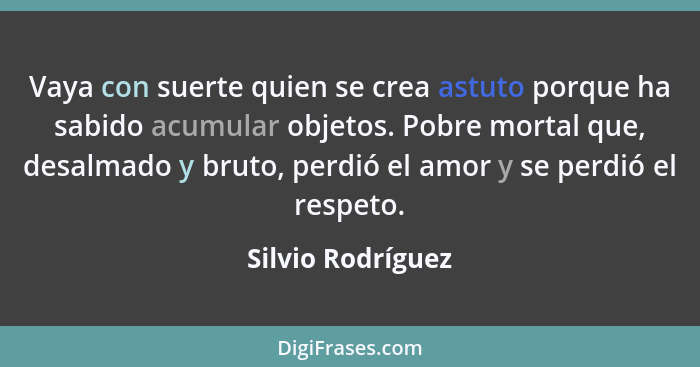 Vaya con suerte quien se crea astuto porque ha sabido acumular objetos. Pobre mortal que, desalmado y bruto, perdió el amor y se pe... - Silvio Rodríguez