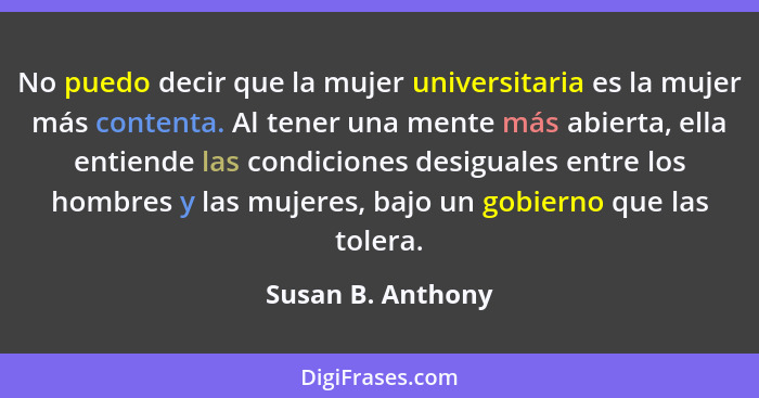 No puedo decir que la mujer universitaria es la mujer más contenta. Al tener una mente más abierta, ella entiende las condiciones d... - Susan B. Anthony