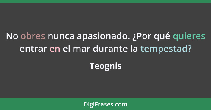 No obres nunca apasionado. ¿Por qué quieres entrar en el mar durante la tempestad?... - Teognis