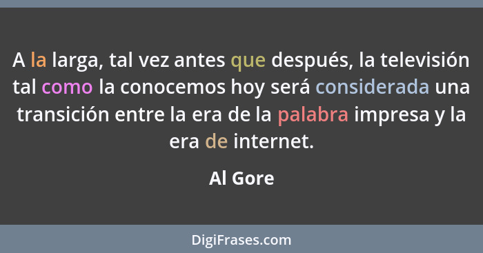 A la larga, tal vez antes que después, la televisión tal como la conocemos hoy será considerada una transición entre la era de la palabra im... - Al Gore