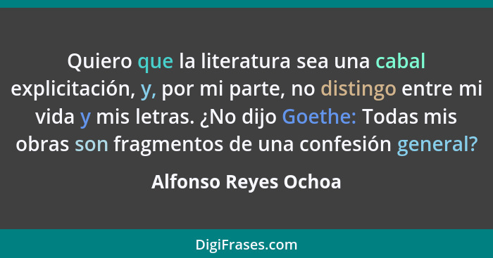 Quiero que la literatura sea una cabal explicitación, y, por mi parte, no distingo entre mi vida y mis letras. ¿No dijo Goethe:... - Alfonso Reyes Ochoa