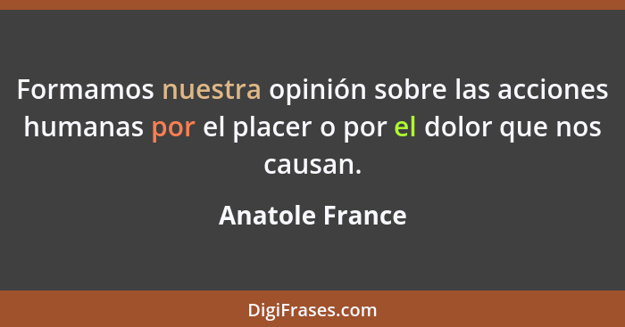 Formamos nuestra opinión sobre las acciones humanas por el placer o por el dolor que nos causan.... - Anatole France