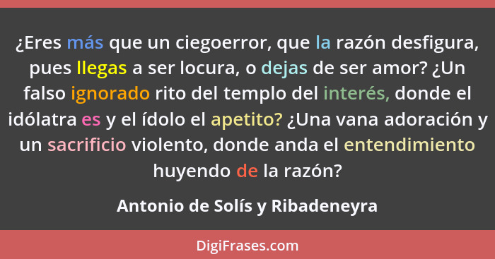 ¿Eres más que un ciegoerror, que la razón desfigura, pues llegas a ser locura, o dejas de ser amor? ¿Un falso ignorad... - Antonio de Solís y Ribadeneyra