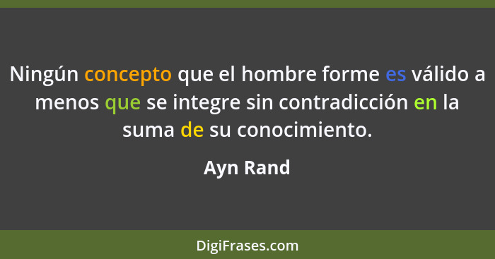 Ningún concepto que el hombre forme es válido a menos que se integre sin contradicción en la suma de su conocimiento.... - Ayn Rand