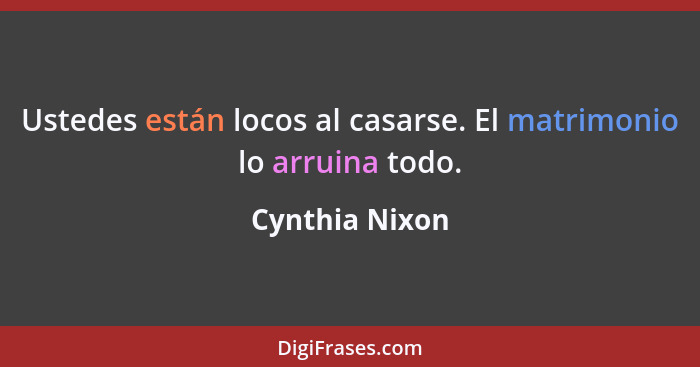 Ustedes están locos al casarse. El matrimonio lo arruina todo.... - Cynthia Nixon