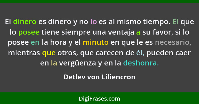 El dinero es dinero y no lo es al mismo tiempo. El que lo posee tiene siempre una ventaja a su favor, si lo posee en la hora y... - Detlev von Liliencron