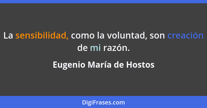 La sensibilidad, como la voluntad, son creación de mi razón.... - Eugenio María de Hostos