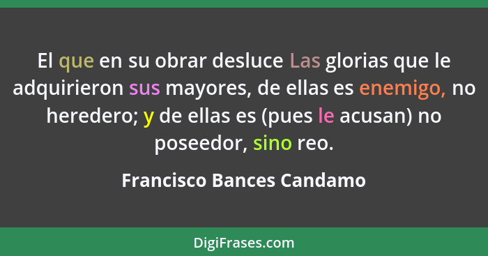 El que en su obrar desluce Las glorias que le adquirieron sus mayores, de ellas es enemigo, no heredero; y de ellas es (pue... - Francisco Bances Candamo