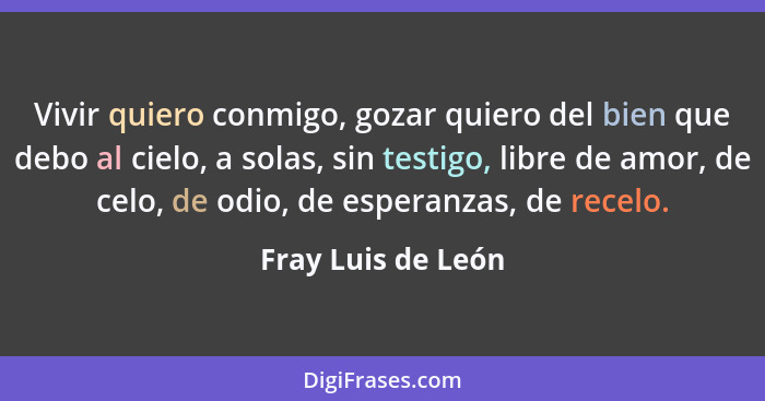 Vivir quiero conmigo, gozar quiero del bien que debo al cielo, a solas, sin testigo, libre de amor, de celo, de odio, de esperanza... - Fray Luis de León