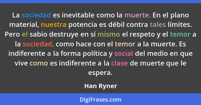 La sociedad es inevitable como la muerte. En el plano material, nuestra potencia es débil contra tales límites. Pero el sabio destruye en... - Han Ryner