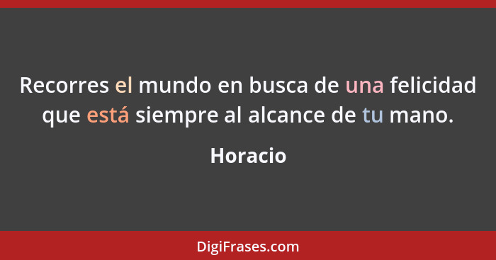 Recorres el mundo en busca de una felicidad que está siempre al alcance de tu mano.... - Horacio