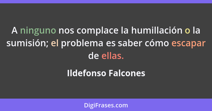 A ninguno nos complace la humillación o la sumisión; el problema es saber cómo escapar de ellas.... - Ildefonso Falcones