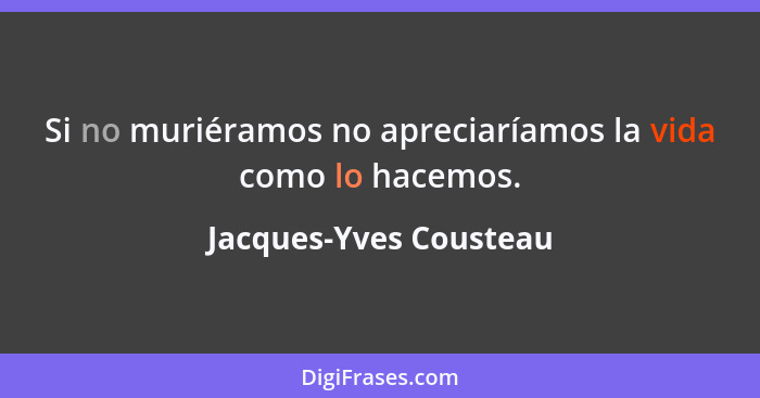 Si no muriéramos no apreciaríamos la vida como lo hacemos.... - Jacques-Yves Cousteau