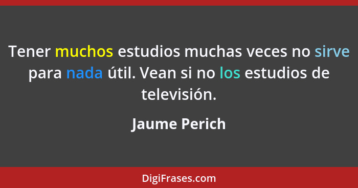 Tener muchos estudios muchas veces no sirve para nada útil. Vean si no los estudios de televisión.... - Jaume Perich