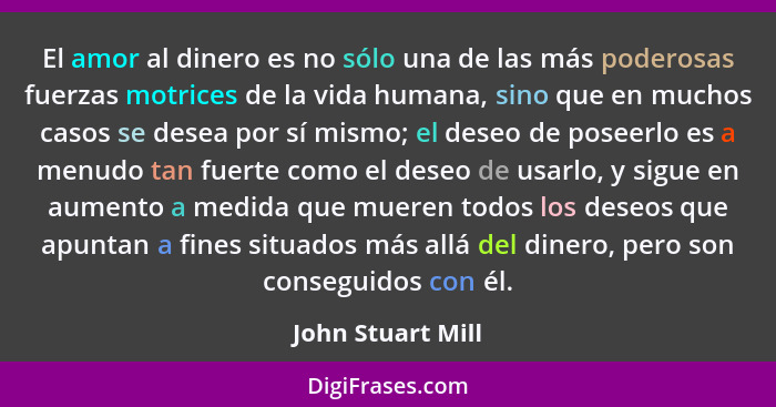 El amor al dinero es no sólo una de las más poderosas fuerzas motrices de la vida humana, sino que en muchos casos se desea por sí... - John Stuart Mill