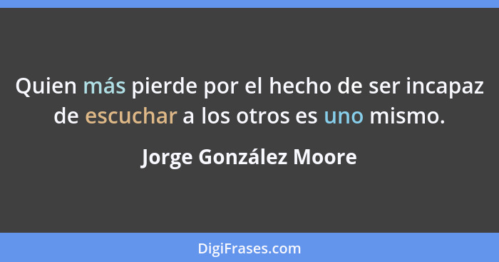 Quien más pierde por el hecho de ser incapaz de escuchar a los otros es uno mismo.... - Jorge González Moore