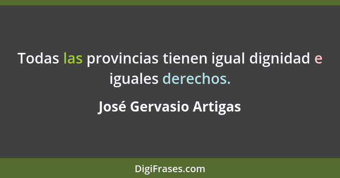 Todas las provincias tienen igual dignidad e iguales derechos.... - José Gervasio Artigas