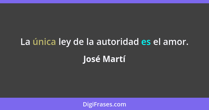 La única ley de la autoridad es el amor.... - José Martí