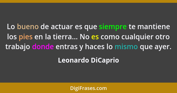 Lo bueno de actuar es que siempre te mantiene los pies en la tierra... No es como cualquier otro trabajo donde entras y haces lo m... - Leonardo DiCaprio