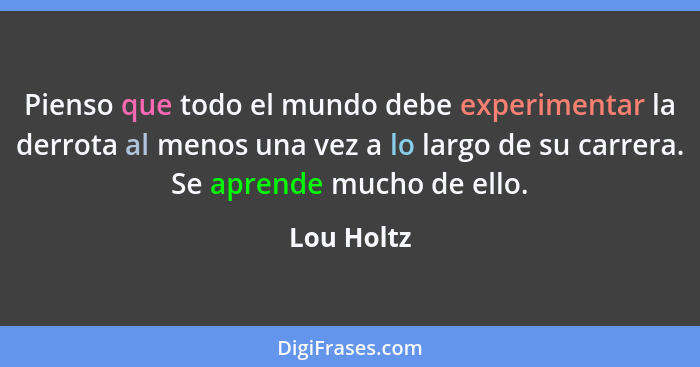 Pienso que todo el mundo debe experimentar la derrota al menos una vez a lo largo de su carrera. Se aprende mucho de ello.... - Lou Holtz