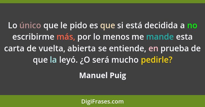 Lo único que le pido es que si está decidida a no escribirme más, por lo menos me mande esta carta de vuelta, abierta se entiende, en pr... - Manuel Puig