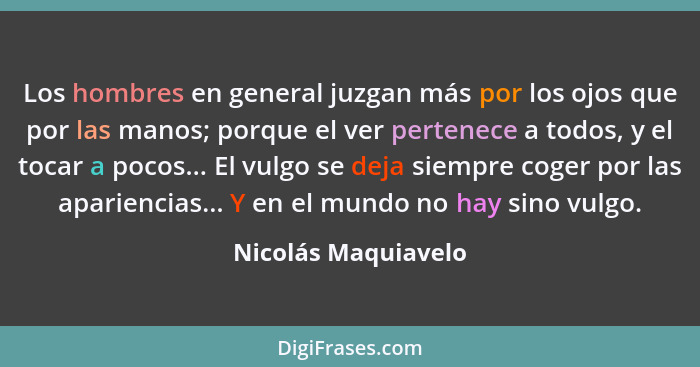 Los hombres en general juzgan más por los ojos que por las manos; porque el ver pertenece a todos, y el tocar a pocos... El vulgo... - Nicolás Maquiavelo