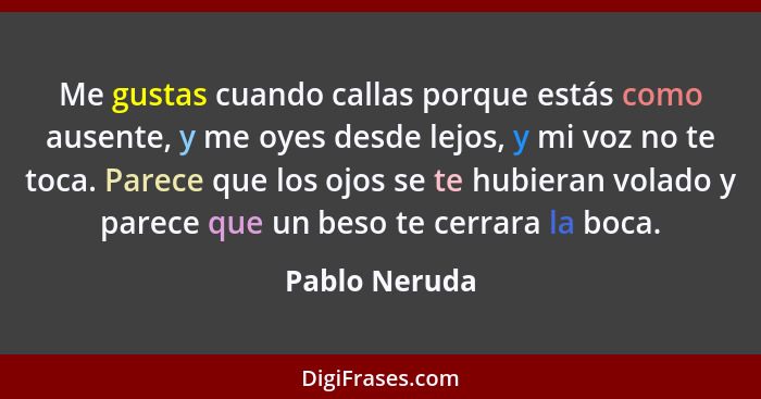 Me gustas cuando callas porque estás como ausente, y me oyes desde lejos, y mi voz no te toca. Parece que los ojos se te hubieran volad... - Pablo Neruda