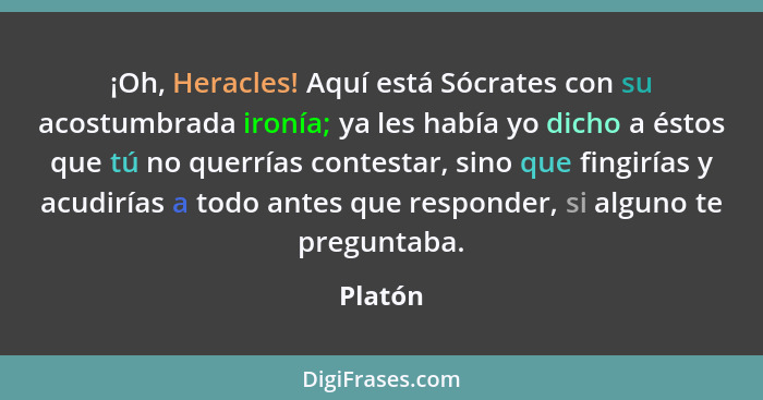 ¡Oh, Heracles! Aquí está Sócrates con su acostumbrada ironía; ya les había yo dicho a éstos que tú no querrías contestar, sino que fingirías... - Platón