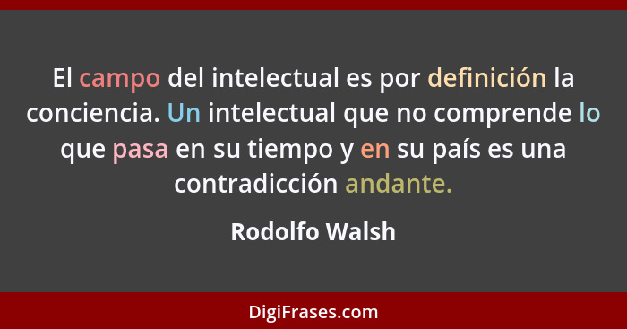 El campo del intelectual es por definición la conciencia. Un intelectual que no comprende lo que pasa en su tiempo y en su país es una... - Rodolfo Walsh