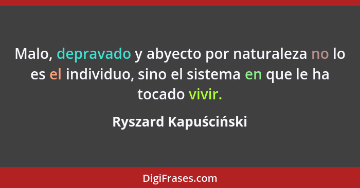 Malo, depravado y abyecto por naturaleza no lo es el individuo, sino el sistema en que le ha tocado vivir.... - Ryszard Kapuściński
