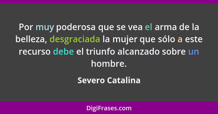 Por muy poderosa que se vea el arma de la belleza, desgraciada la mujer que sólo a este recurso debe el triunfo alcanzado sobre un h... - Severo Catalina