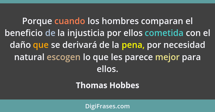 Porque cuando los hombres comparan el beneficio de la injusticia por ellos cometida con el daño que se derivará de la pena, por necesi... - Thomas Hobbes