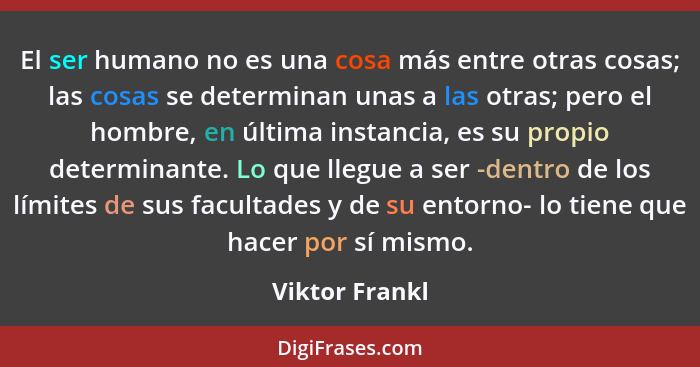 El ser humano no es una cosa más entre otras cosas; las cosas se determinan unas a las otras; pero el hombre, en última instancia, es... - Viktor Frankl