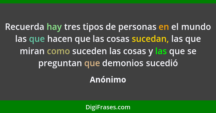 Recuerda hay tres tipos de personas en el mundo las que hacen que las cosas sucedan, las que miran como suceden las cosas y las que se pregu... - Anónimo