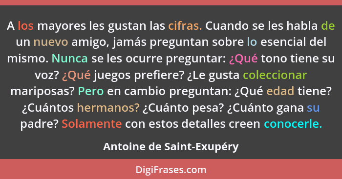 A los mayores les gustan las cifras. Cuando se les habla de un nuevo amigo, jamás preguntan sobre lo esencial del mismo. Nu... - Antoine de Saint-Exupéry