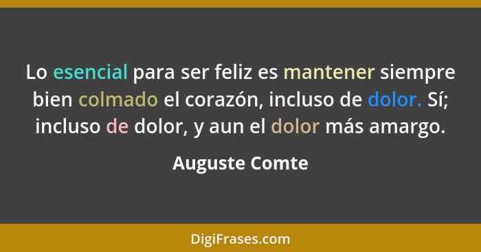 Lo esencial para ser feliz es mantener siempre bien colmado el corazón, incluso de dolor. Sí; incluso de dolor, y aun el dolor más ama... - Auguste Comte