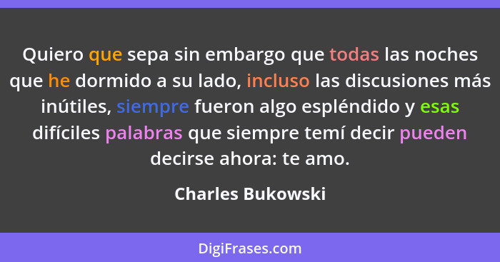 Quiero que sepa sin embargo que todas las noches que he dormido a su lado, incluso las discusiones más inútiles, siempre fueron alg... - Charles Bukowski