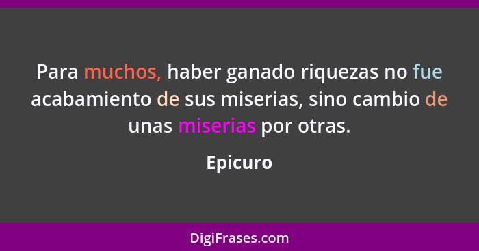 Para muchos, haber ganado riquezas no fue acabamiento de sus miserias, sino cambio de unas miserias por otras.... - Epicuro