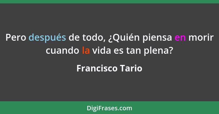 Pero después de todo, ¿Quién piensa en morir cuando la vida es tan plena?... - Francisco Tario